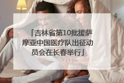 吉林省第10批援萨摩亚中国医疗队出征动员会在长春举行