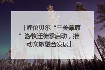呼伦贝尔“三美草原”游牧迁徙季启动，推动文旅融合发展