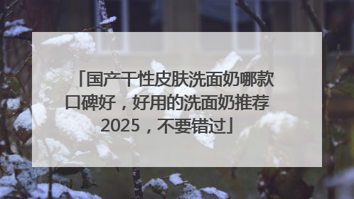 国产干性皮肤洗面奶哪款口碑好，好用的洗面奶推荐2025，不要错过