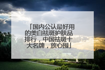 国内公认最好用的美白祛斑护肤品排行，中国祛斑十大名牌，放心囤