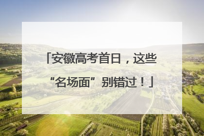 安徽高考首日，这些“名场面”别错过！