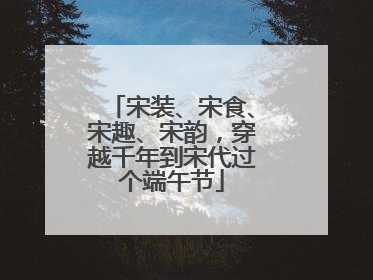 宋装、宋食、宋趣、宋韵，穿越千年到宋代过个端午节