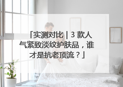 实测对比｜3 款人气紧致淡纹护肤品，谁才是抗老顶流？