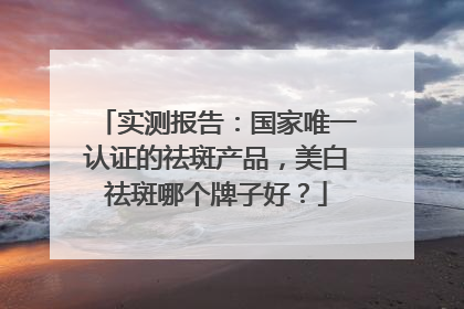 实测报告：国家唯一认证的祛斑产品，美白祛斑哪个牌子好？