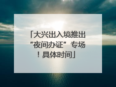大兴出入境推出“夜间办证”专场！具体时间
