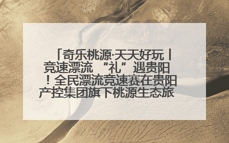 奇乐桃源·天天好玩丨竞速漂流 “礼”遇贵阳！全民漂流竞速赛在贵阳产控集团旗下桃源生态旅游度假区举行