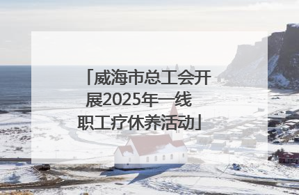 威海市总工会开展2025年一线职工疗休养活动