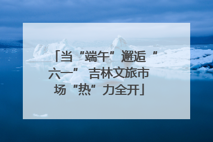 当“端午”邂逅“六一” 吉林文旅市场“热”力全开