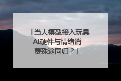 当大模型接入玩具 AI硬件与情绪消费殊途同归？