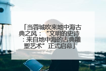 当蓉城吹来地中海古典之风：“文明的史诗：来自地中海的古典雕塑艺术”正式启幕
