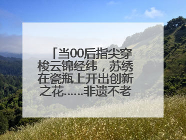 当00后指尖穿梭云锦经纬,苏绣在瓷瓶上开出创新之花……非遗不老,又新又潮