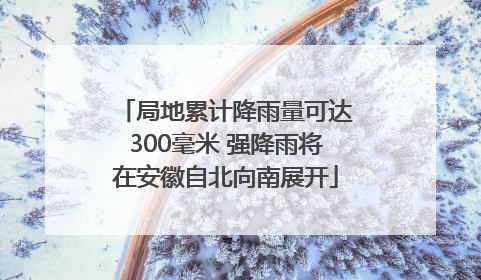 局地累计降雨量可达300毫米 强降雨将在安徽自北向南展开