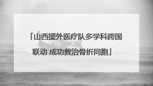 山西援外医疗队多学科跨国联动 成功救治骨折同胞