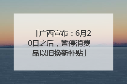 广西宣布：6月20日之后，暂停消费品以旧换新补贴