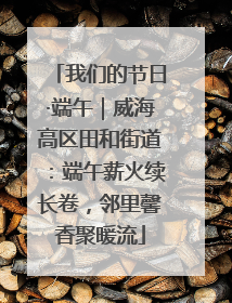 我们的节日·端午｜威海高区田和街道：端午薪火续长卷，邻里馨香聚暖流