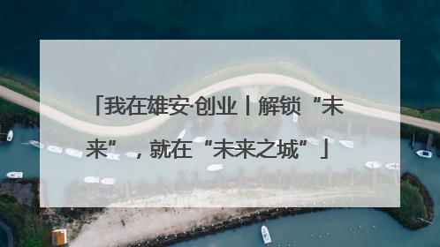 我在雄安·创业丨解锁“未来”，就在“未来之城”