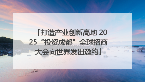 打造产业创新高地 2025“投资成都”全球招商大会向世界发出邀约