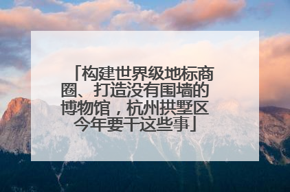 构建世界级地标商圈、打造没有围墙的博物馆，杭州拱墅区今年要干这些事
