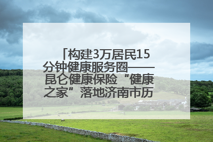 构建3万居民15分钟健康服务圈——昆仑健康保险“健康之家”落地济南市历城区鲍山街道