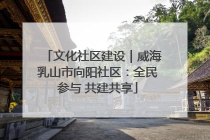 文化社区建设｜威海乳山市向阳社区：全民参与 共建共享