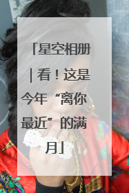 星空相册｜看！这是今年“离你最近”的满月