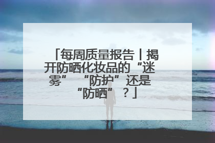 每周质量报告丨揭开防晒化妆品的“迷雾” “防护”还是“防晒”？
