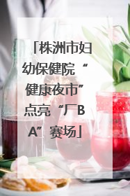 株洲市妇幼保健院“健康夜市”点亮“厂BA”赛场