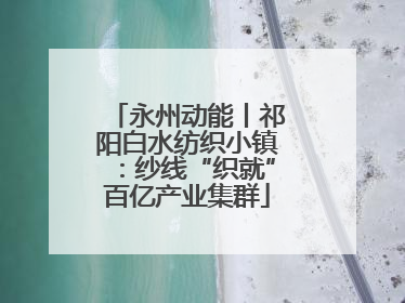 永州动能丨祁阳白水纺织小镇：纱线“织就”百亿产业集群