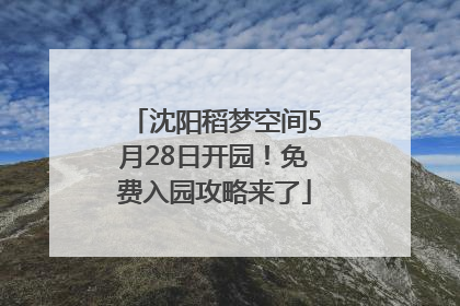 沈阳稻梦空间5月28日开园！免费入园攻略来了