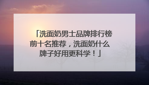 洗面奶男士品牌排行榜前十名推荐，洗面奶什么牌子好用更科学！