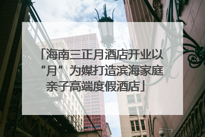 海南三正月酒店开业以“月”为媒打造滨海家庭亲子高端度假酒店