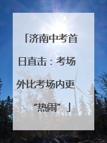 济南中考首日直击：考场外比考场内更“热闹”