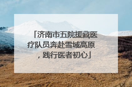 济南市五院援藏医疗队员奔赴雪域高原，践行医者初心