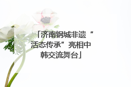 济南钢城非遗“活态传承”亮相中韩交流舞台