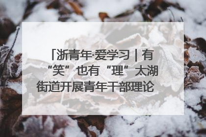 浙青年·爱学习｜有“笑”也有“理”太湖街道开展青年干部理论宣讲“开放麦”