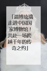 淄博琉璃走进中国国家博物馆！共赴一场跨越千年的传奇之约