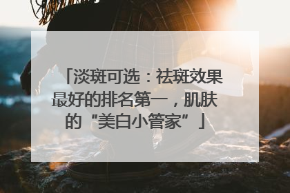 淡斑可选：祛斑效果最好的排名第一，肌肤的“美白小管家”