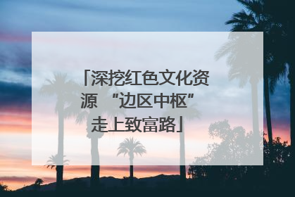 深挖红色文化资源 “边区中枢”走上致富路