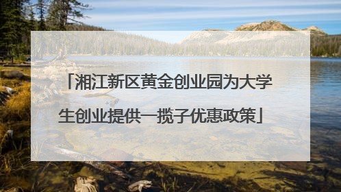 湘江新区黄金创业园为大学生创业提供一揽子优惠政策