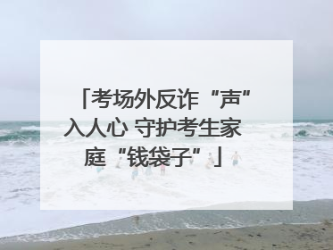 考场外反诈“声”入人心 守护考生家庭“钱袋子”