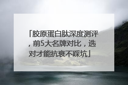 胶原蛋白肽深度测评，前5大名牌对比，选对才能抗衰不踩坑