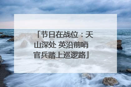 节日在战位：天山深处 英沿前哨官兵踏上巡逻路