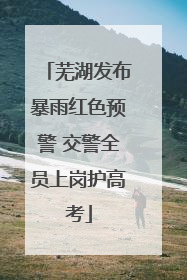 芜湖发布暴雨红色预警 交警全员上岗护高考