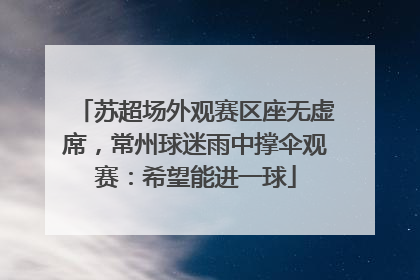 苏超场外观赛区座无虚席，常州球迷雨中撑伞观赛：希望能进一球