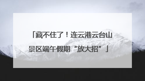 藏不住了！连云港云台山景区端午假期“放大招”