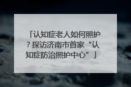 认知症老人如何照护？探访济南市首家“认知症防治照护中心”