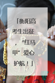 衡阳高考生出征，“红马甲”爱心护航！