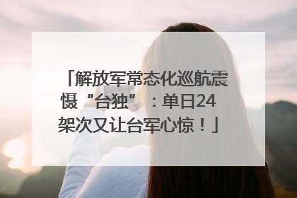 解放军常态化巡航震慑“台独”：单日24架次又让台军心惊！