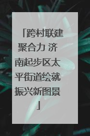 跨村联建聚合力 济南起步区太平街道绘就振兴新图景