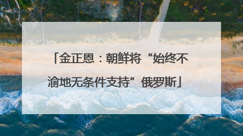 金正恩：朝鲜将“始终不渝地无条件支持”俄罗斯